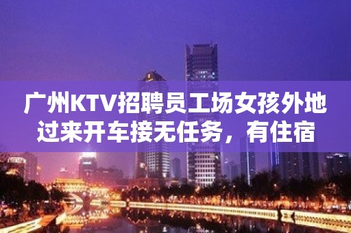 广州KTV招聘员工场女孩外地过来开车接无任务，有住宿