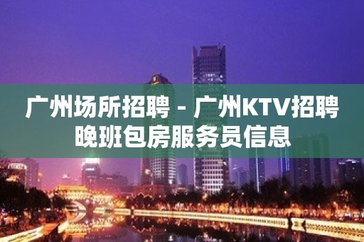 广州场所招聘 - 广州KTV招聘晚班包房服务员信息