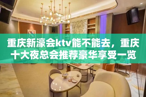 重庆新濠会ktv能不能去，重庆十大夜总会推荐豪华享受一览