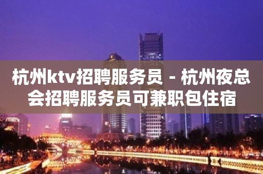 杭州ktv招聘服务员－杭州夜总会招聘服务员可兼职包住宿