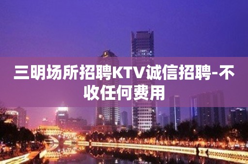 三明场所招聘KTV诚信招聘-不收任何费用