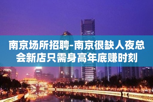 南京场所招聘-南京很缺人夜总会新店只需身高年底赚时刻