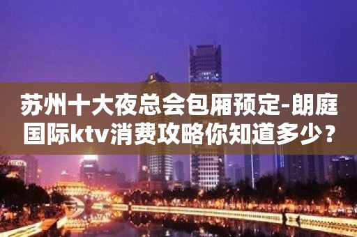 苏州十大夜总会包厢预定-朗庭国际ktv消费攻略你知道多少？