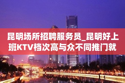 昆明场所招聘服务员_昆明好上班KTV档次高与众不同推门就坐