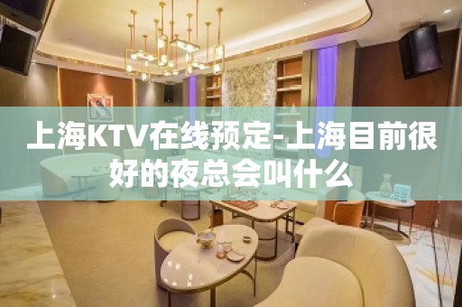 上海KTV在线预定-上海目前很好的夜总会叫什么