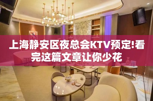 上海静安区夜总会KTV预定!看完这篇文章让你少花