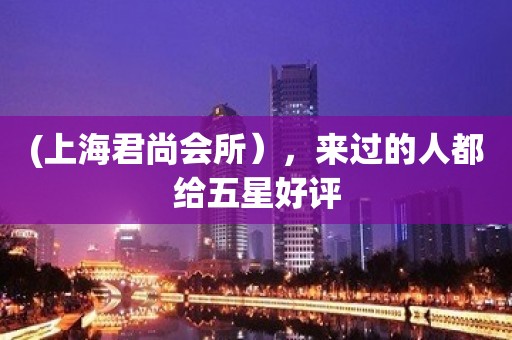 (上海君尚会所），来过的人都给五星好评