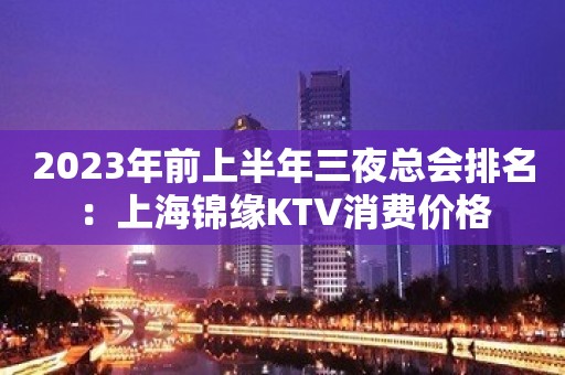 2023年前上半年三夜总会排名：上海锦缘KTV消费价格