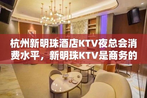 杭州新明珠酒店KTV夜总会消费水平，新明珠KTV是商务的吗。