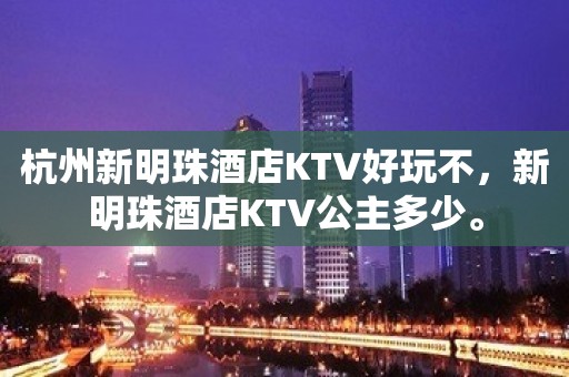 杭州新明珠酒店KTV好玩不，新明珠酒店KTV公主多少。