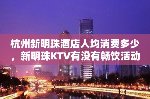 杭州新明珠酒店人均消费多少，新明珠KTV有没有畅饮活动？