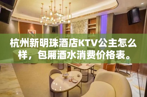 杭州新明珠酒店KTV公主怎么样，包厢酒水消费价格表。