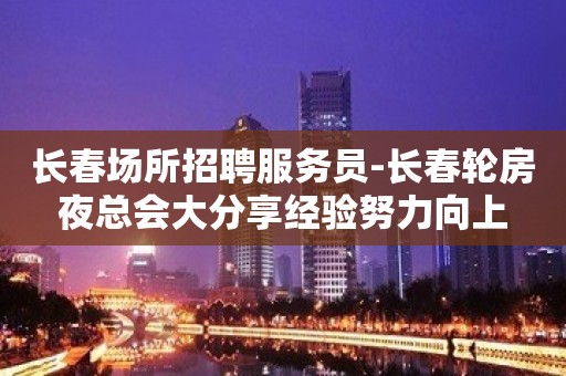 长春场所招聘服务员-长春轮房夜总会大分享经验努力向上