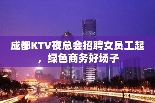 成都KTV夜总会招聘女员工起，绿色商务好场子