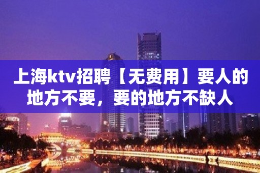 上海ktv招聘【无费用】要人的地方不要，要的地方不缺人