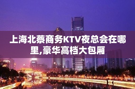 上海北蔡商务KTV夜总会在哪里,豪华高档大包厢