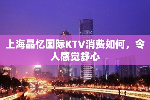 上海晶忆国际KTV消费如何，令人感觉舒心