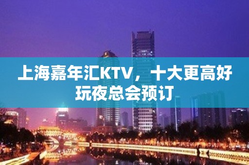 上海嘉年汇KTV，十大更高好玩夜总会预订