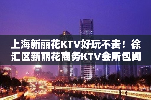 上海新丽花KTV好玩不贵！徐汇区新丽花商务KTV会所包间预订