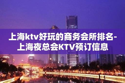 上海ktv好玩的商务会所排名-上海夜总会KTV预订信息