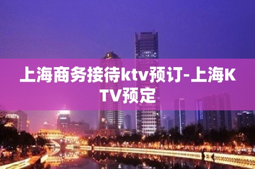 上海商务接待ktv预订-上海KTV预定