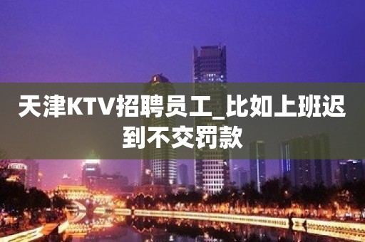 天津KTV招聘员工_比如上班迟到不交罚款