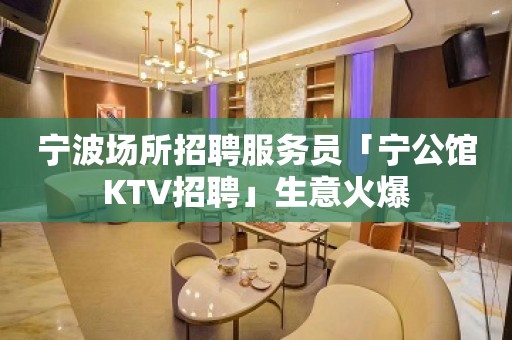 宁波场所招聘服务员「宁公馆KTV招聘」生意火爆