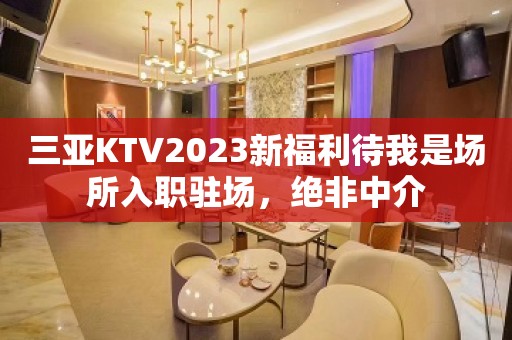 三亚KTV2023新福利待我是场所入职驻场，绝非中介