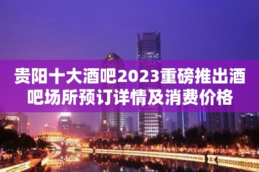 贵阳十大酒吧2023重磅推出酒吧场所预订详情及消费价格