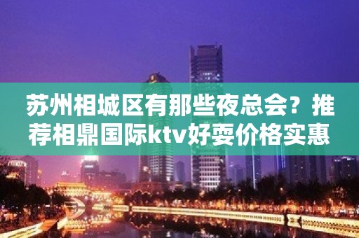 苏州相城区有那些夜总会？推荐相鼎国际ktv好耍价格实惠