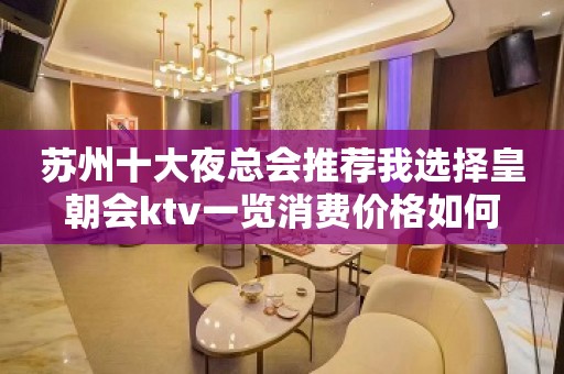 苏州十大夜总会推荐我选择皇朝会ktv一览消费价格如何