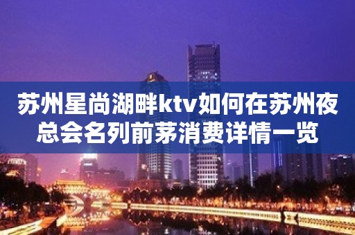 苏州星尚湖畔ktv如何在苏州夜总会名列前茅消费详情一览