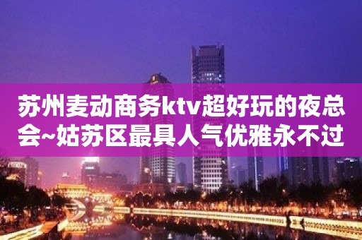 苏州麦动商务ktv超好玩的夜总会~姑苏区最具人气优雅永不过时