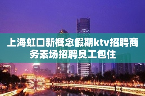 上海虹口新概念假期ktv招聘商务素场招聘员工包住