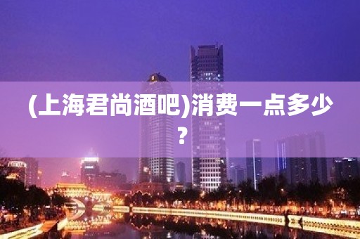 (上海君尚酒吧)消费一点多少？