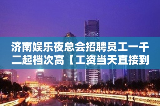 济南娱乐夜总会招聘员工一千二起档次高【工资当天直接到手】