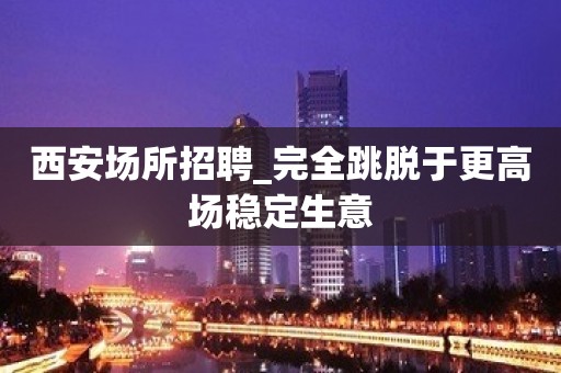 西安场所招聘_完全跳脱于更高场稳定生意