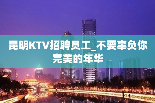 昆明KTV招聘员工_不要辜负你完美的年华