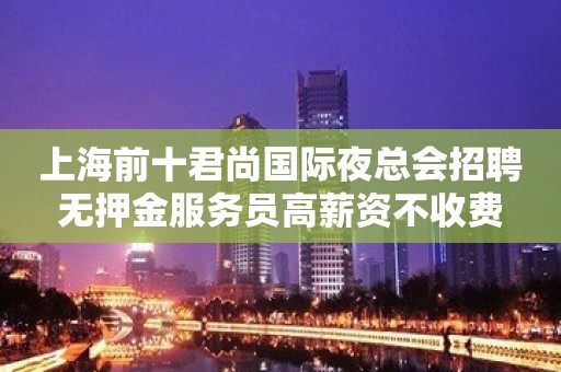 上海前十君尚国际夜总会招聘无押金服务员高薪资不收费