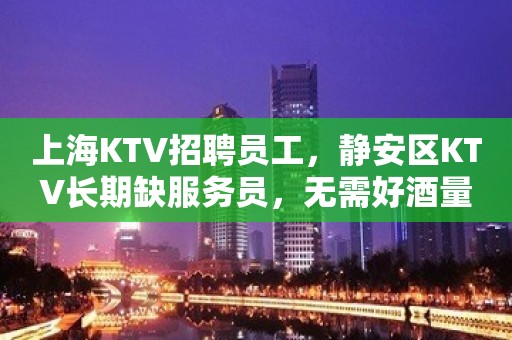 上海KTV招聘员工，静安区KTV长期缺服务员，无需好酒量