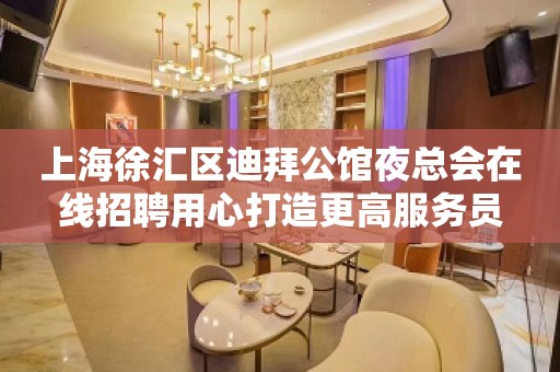 上海徐汇区迪拜公馆夜总会在线招聘用心打造更高服务员