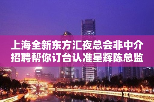 上海全新东方汇夜总会非中介招聘帮你订台认准星辉陈总监