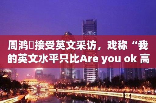 周鸿祎接受英文采访，戏称“我的英文水平只比Are you ok 高一点点”