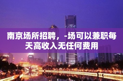 南京场所招聘，-场可以兼职每天高收入无任何费用