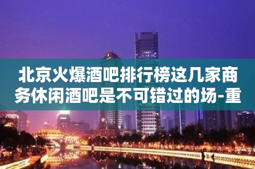 北京火爆酒吧排行榜这几家商务休闲酒吧是不可错过的场-重磅推荐