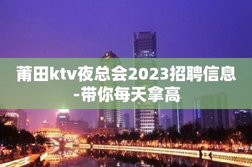 莆田ktv夜总会2023招聘信息-带你每天拿高