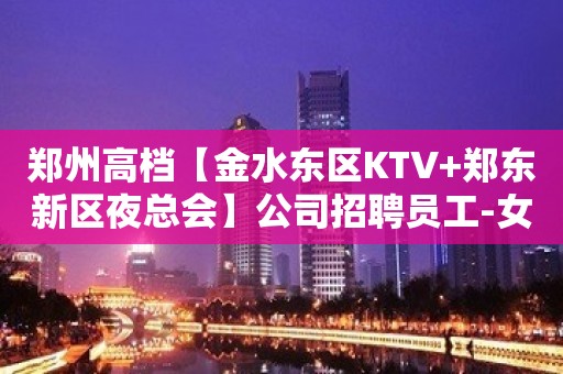 郑州高档【金水东区KTV+郑东新区夜总会】公司招聘员工-女孩-信息