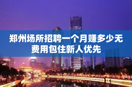 郑州场所招聘一个月赚多少无费用包住新人优先