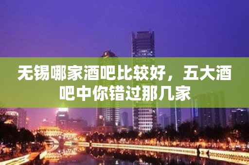 无锡哪家酒吧比较好，五大酒吧中你错过那几家