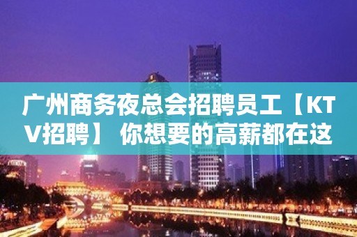 广州商务夜总会招聘员工【KTV招聘】 你想要的高薪都在这里